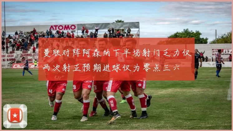 曼联对阵阿森纳下半场射门乏力仅两次射正预期进球仅为零点三六