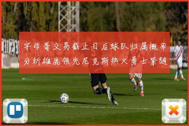 字母哥交易截止日后球队归属概率分析雄鹿领先尼克斯热火勇士紧随其后
