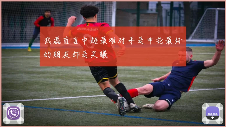 武磊直言中超最难对手是申花最好的朋友却是吴曦