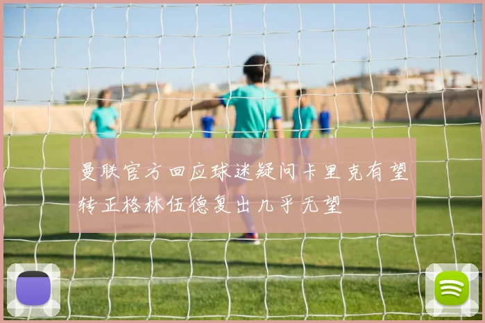 曼联官方回应球迷疑问卡里克有望转正格林伍德复出几乎无望