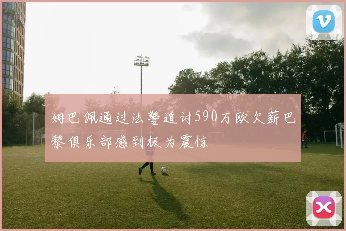 姆巴佩通过法警追讨590万欧欠薪巴黎俱乐部感到极为震惊