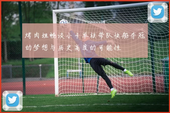 烤肉姐畅谈小卡单核带队快船夺冠的梦想与历史高度的可能性